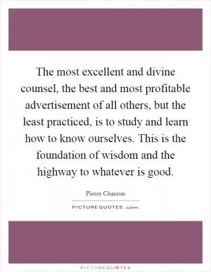 The most excellent and divine counsel, the best and most profitable advertisement of all others, but the least practiced, is to study and learn how to know ourselves. This is the foundation of wisdom and the highway to whatever is good Picture Quote #1