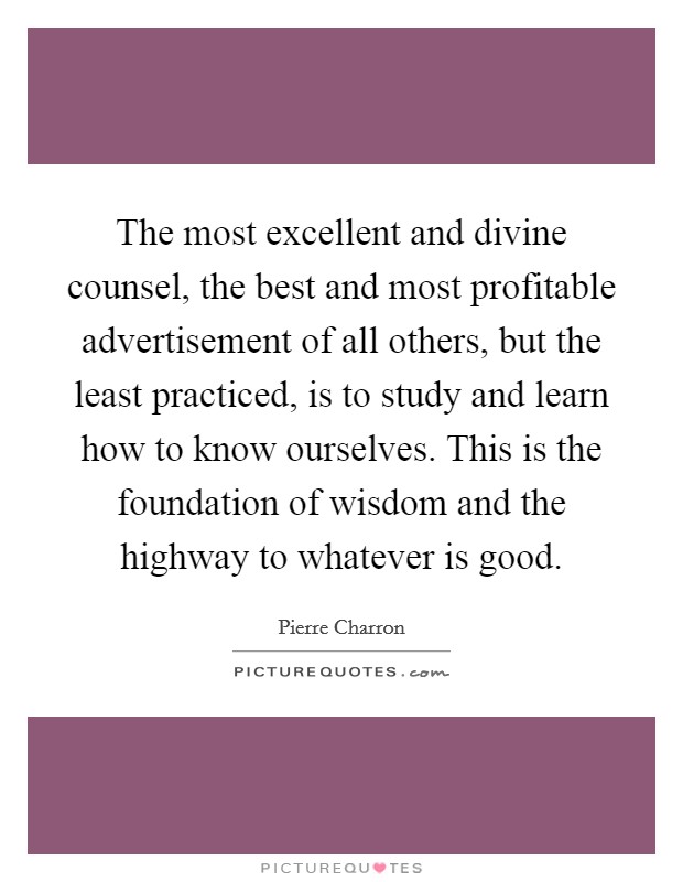 The most excellent and divine counsel, the best and most profitable advertisement of all others, but the least practiced, is to study and learn how to know ourselves. This is the foundation of wisdom and the highway to whatever is good. Picture Quote #1
