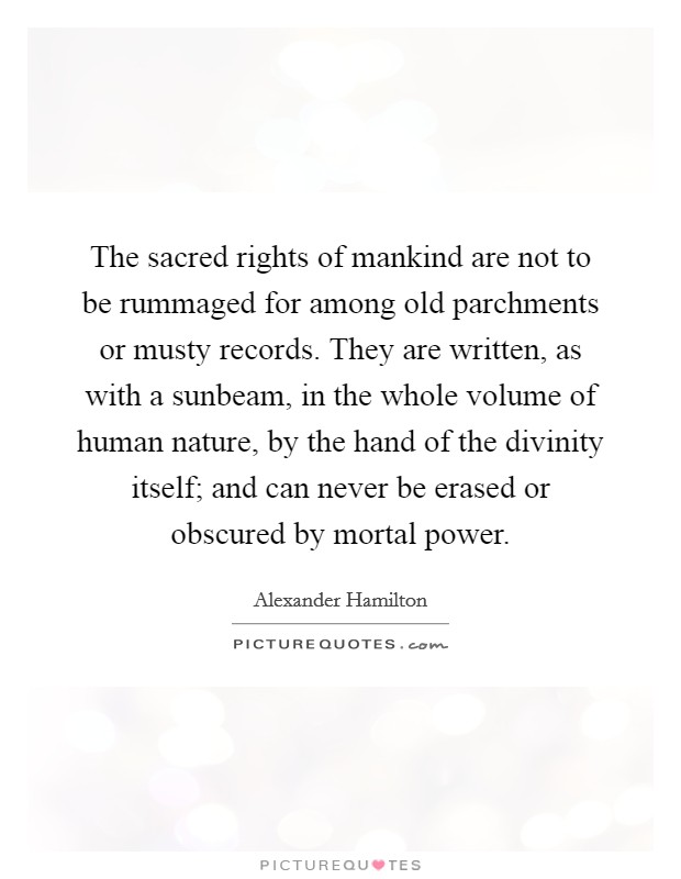 The sacred rights of mankind are not to be rummaged for among old parchments or musty records. They are written, as with a sunbeam, in the whole volume of human nature, by the hand of the divinity itself; and can never be erased or obscured by mortal power. Picture Quote #1