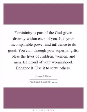 Femininity is part of the God-given divinity within each of you. It is your incomparable power and influence to do good. You can, through your supernal gifts, bless the lives of children, women, and men. Be proud of your womanhood. Enhance it. Use it to serve others Picture Quote #1