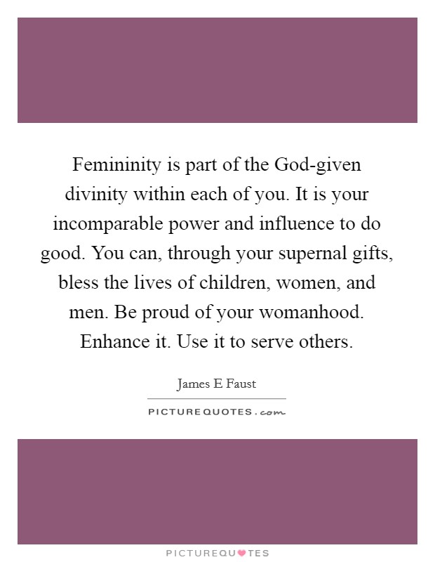 Femininity is part of the God-given divinity within each of you. It is your incomparable power and influence to do good. You can, through your supernal gifts, bless the lives of children, women, and men. Be proud of your womanhood. Enhance it. Use it to serve others. Picture Quote #1