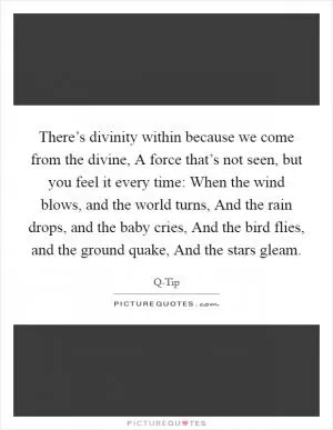 There’s divinity within because we come from the divine, A force that’s not seen, but you feel it every time: When the wind blows, and the world turns, And the rain drops, and the baby cries, And the bird flies, and the ground quake, And the stars gleam Picture Quote #1