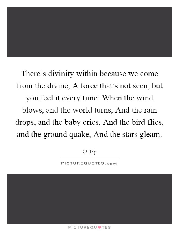 There's divinity within because we come from the divine, A force that's not seen, but you feel it every time: When the wind blows, and the world turns, And the rain drops, and the baby cries, And the bird flies, and the ground quake, And the stars gleam. Picture Quote #1
