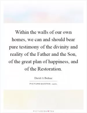 Within the walls of our own homes, we can and should bear pure testimony of the divinity and reality of the Father and the Son, of the great plan of happiness, and of the Restoration Picture Quote #1
