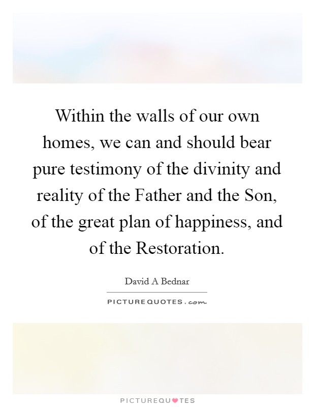 Within the walls of our own homes, we can and should bear pure testimony of the divinity and reality of the Father and the Son, of the great plan of happiness, and of the Restoration. Picture Quote #1