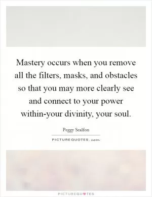 Mastery occurs when you remove all the filters, masks, and obstacles so that you may more clearly see and connect to your power within-your divinity, your soul Picture Quote #1