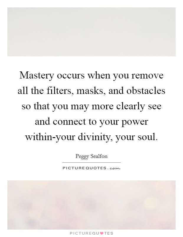 Mastery occurs when you remove all the filters, masks, and obstacles so that you may more clearly see and connect to your power within-your divinity, your soul. Picture Quote #1
