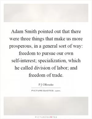 Adam Smith pointed out that there were three things that make us more prosperous, in a general sort of way: freedom to pursue our own self-interest; specialization, which he called division of labor; and freedom of trade Picture Quote #1