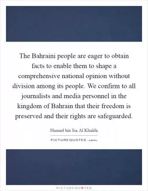 The Bahraini people are eager to obtain facts to enable them to shape a comprehensive national opinion without division among its people. We confirm to all journalists and media personnel in the kingdom of Bahrain that their freedom is preserved and their rights are safeguarded Picture Quote #1