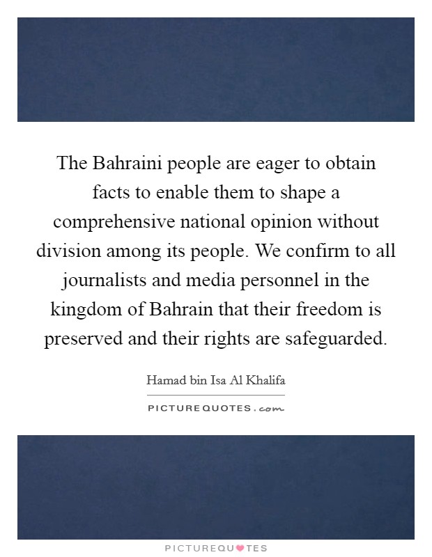 The Bahraini people are eager to obtain facts to enable them to shape a comprehensive national opinion without division among its people. We confirm to all journalists and media personnel in the kingdom of Bahrain that their freedom is preserved and their rights are safeguarded. Picture Quote #1