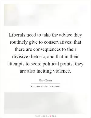 Liberals need to take the advice they routinely give to conservatives: that there are consequences to their divisive rhetoric, and that in their attempts to score political points, they are also inciting violence Picture Quote #1