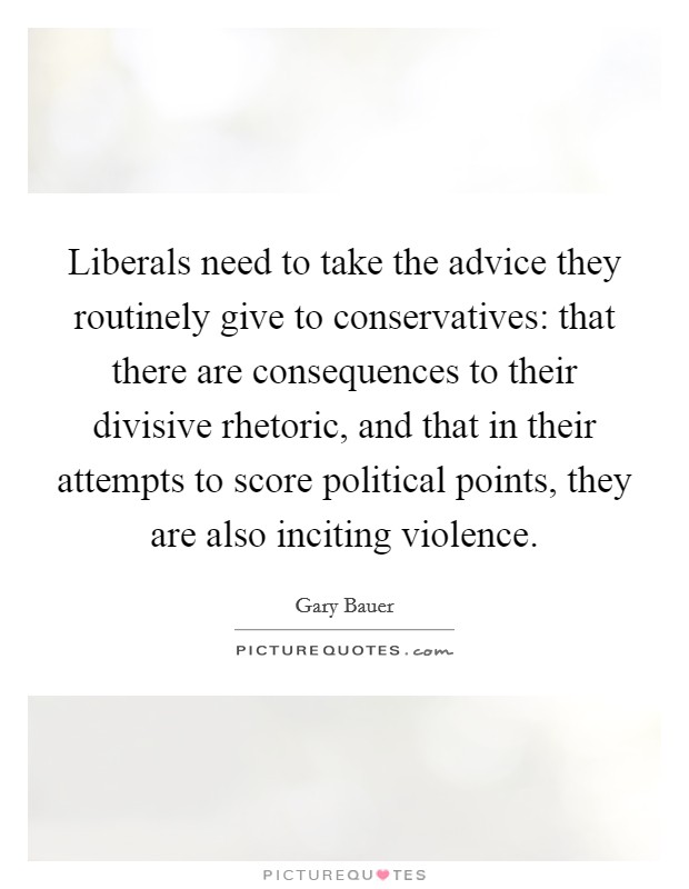 Liberals need to take the advice they routinely give to conservatives: that there are consequences to their divisive rhetoric, and that in their attempts to score political points, they are also inciting violence. Picture Quote #1