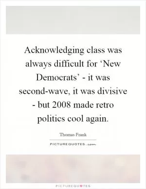 Acknowledging class was always difficult for ‘New Democrats’ - it was second-wave, it was divisive - but 2008 made retro politics cool again Picture Quote #1