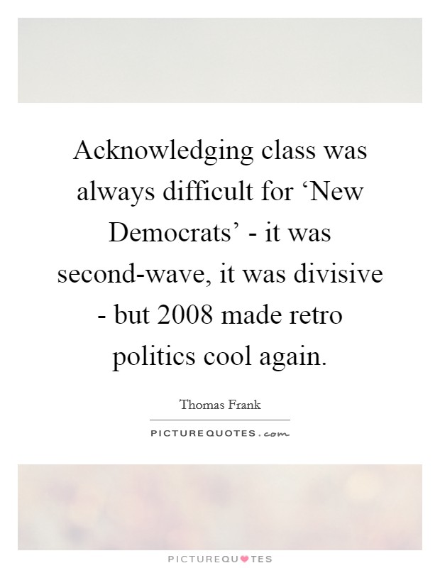 Acknowledging class was always difficult for ‘New Democrats' - it was second-wave, it was divisive - but 2008 made retro politics cool again. Picture Quote #1