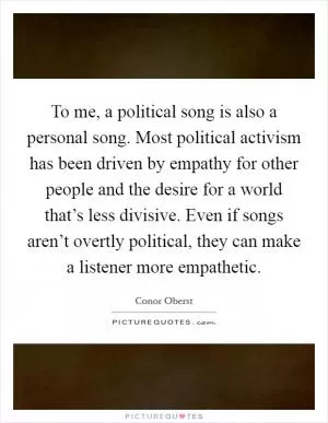 To me, a political song is also a personal song. Most political activism has been driven by empathy for other people and the desire for a world that’s less divisive. Even if songs aren’t overtly political, they can make a listener more empathetic Picture Quote #1