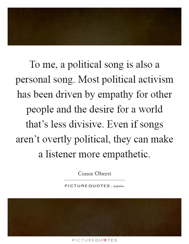 To me, a political song is also a personal song. Most political activism has been driven by empathy for other people and the desire for a world that's less divisive. Even if songs aren't overtly political, they can make a listener more empathetic. Picture Quote #1