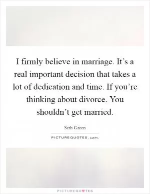 I firmly believe in marriage. It’s a real important decision that takes a lot of dedication and time. If you’re thinking about divorce. You shouldn’t get married Picture Quote #1