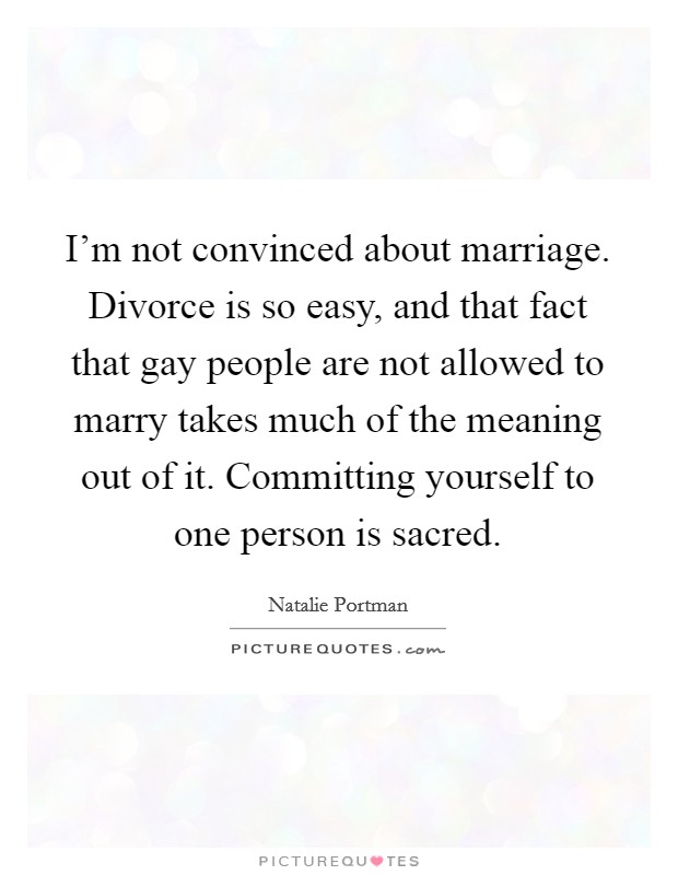 I'm not convinced about marriage. Divorce is so easy, and that fact that gay people are not allowed to marry takes much of the meaning out of it. Committing yourself to one person is sacred. Picture Quote #1
