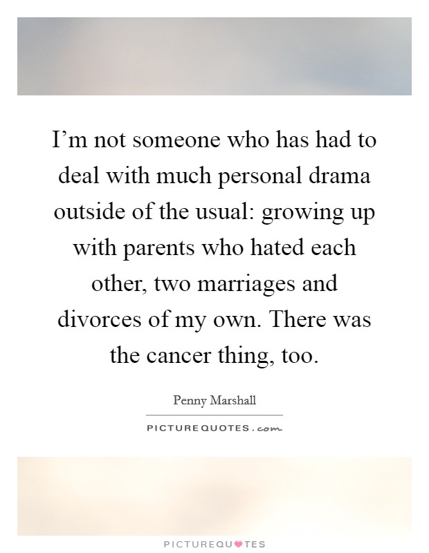 I'm not someone who has had to deal with much personal drama outside of the usual: growing up with parents who hated each other, two marriages and divorces of my own. There was the cancer thing, too. Picture Quote #1