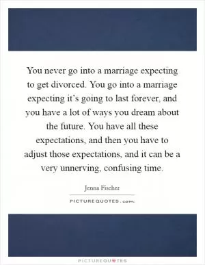 You never go into a marriage expecting to get divorced. You go into a marriage expecting it’s going to last forever, and you have a lot of ways you dream about the future. You have all these expectations, and then you have to adjust those expectations, and it can be a very unnerving, confusing time Picture Quote #1