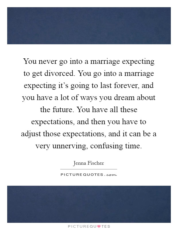 You never go into a marriage expecting to get divorced. You go into a marriage expecting it's going to last forever, and you have a lot of ways you dream about the future. You have all these expectations, and then you have to adjust those expectations, and it can be a very unnerving, confusing time. Picture Quote #1