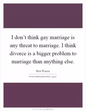 I don’t think gay marriage is any threat to marriage. I think divorce is a bigger problem to marriage than anything else Picture Quote #1