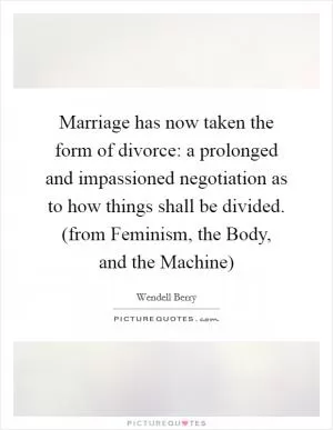 Marriage has now taken the form of divorce: a prolonged and impassioned negotiation as to how things shall be divided. (from Feminism, the Body, and the Machine) Picture Quote #1