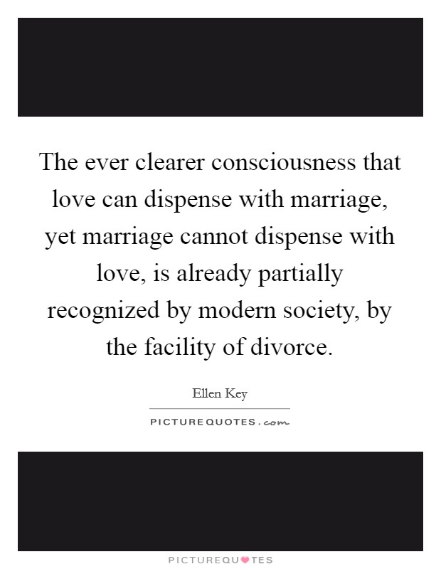 The ever clearer consciousness that love can dispense with marriage, yet marriage cannot dispense with love, is already partially recognized by modern society, by the facility of divorce. Picture Quote #1