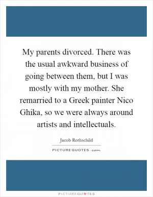 My parents divorced. There was the usual awkward business of going between them, but I was mostly with my mother. She remarried to a Greek painter Nico Ghika, so we were always around artists and intellectuals Picture Quote #1