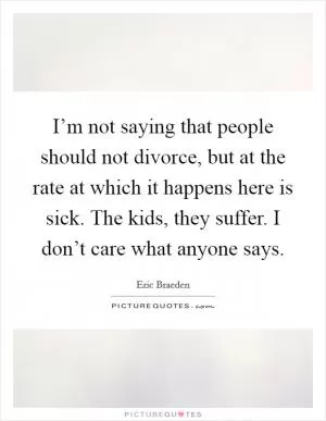 I’m not saying that people should not divorce, but at the rate at which it happens here is sick. The kids, they suffer. I don’t care what anyone says Picture Quote #1