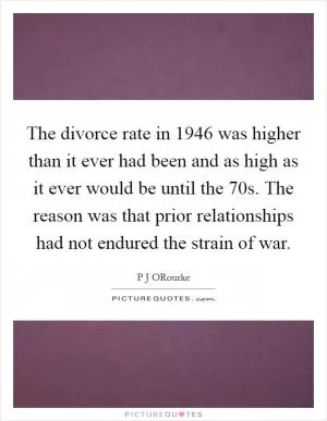 The divorce rate in 1946 was higher than it ever had been and as high as it ever would be until the  70s. The reason was that prior relationships had not endured the strain of war Picture Quote #1
