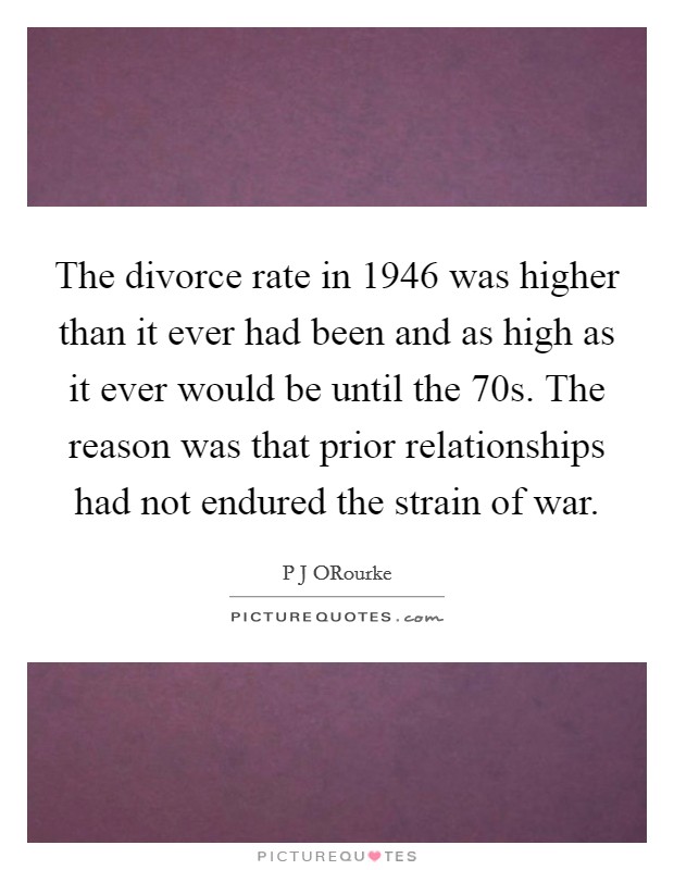 The divorce rate in 1946 was higher than it ever had been and as high as it ever would be until the  70s. The reason was that prior relationships had not endured the strain of war. Picture Quote #1