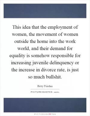 This idea that the employment of women, the movement of women outside the home into the work world, and their demand for equality is somehow responsible for increasing juvenile delinquency or the increase in divorce rate, is just so much bullshit Picture Quote #1