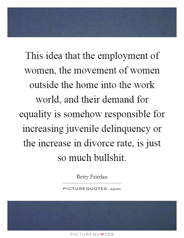 This idea that the employment of women, the movement of women outside the home into the work world, and their demand for equality is somehow responsible for increasing juvenile delinquency or the increase in divorce rate, is just so much bullshit. Picture Quote #1