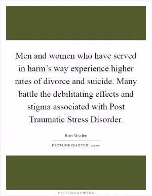 Men and women who have served in harm’s way experience higher rates of divorce and suicide. Many battle the debilitating effects and stigma associated with Post Traumatic Stress Disorder Picture Quote #1