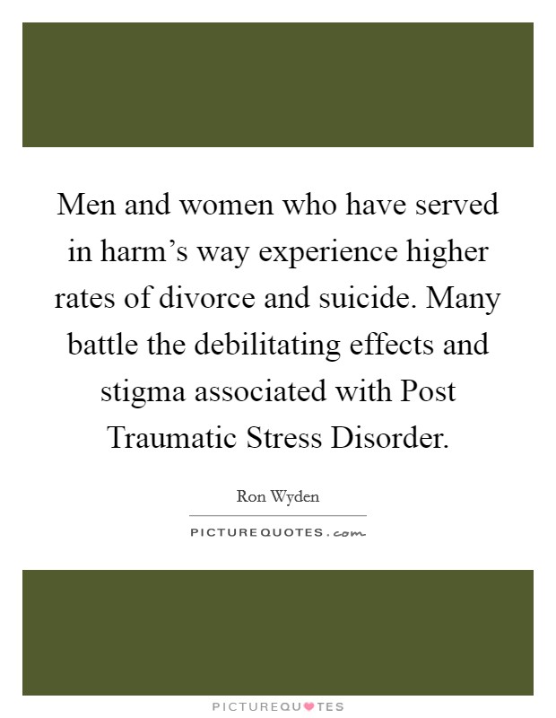 Men and women who have served in harm's way experience higher rates of divorce and suicide. Many battle the debilitating effects and stigma associated with Post Traumatic Stress Disorder. Picture Quote #1