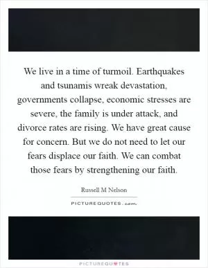 We live in a time of turmoil. Earthquakes and tsunamis wreak devastation, governments collapse, economic stresses are severe, the family is under attack, and divorce rates are rising. We have great cause for concern. But we do not need to let our fears displace our faith. We can combat those fears by strengthening our faith Picture Quote #1