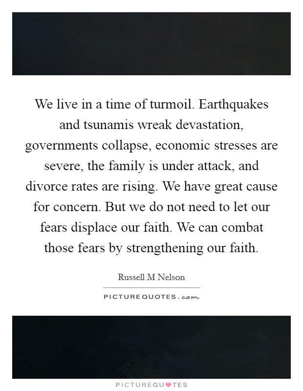We live in a time of turmoil. Earthquakes and tsunamis wreak devastation, governments collapse, economic stresses are severe, the family is under attack, and divorce rates are rising. We have great cause for concern. But we do not need to let our fears displace our faith. We can combat those fears by strengthening our faith. Picture Quote #1