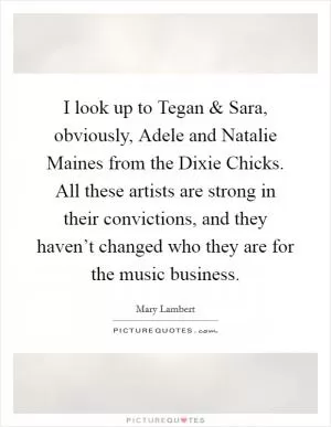I look up to Tegan and Sara, obviously, Adele and Natalie Maines from the Dixie Chicks. All these artists are strong in their convictions, and they haven’t changed who they are for the music business Picture Quote #1