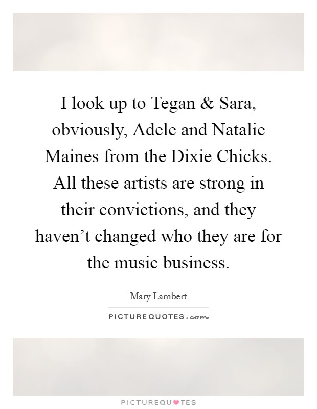 I look up to Tegan and Sara, obviously, Adele and Natalie Maines from the Dixie Chicks. All these artists are strong in their convictions, and they haven't changed who they are for the music business. Picture Quote #1
