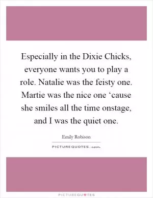 Especially in the Dixie Chicks, everyone wants you to play a role. Natalie was the feisty one. Martie was the nice one ‘cause she smiles all the time onstage, and I was the quiet one Picture Quote #1
