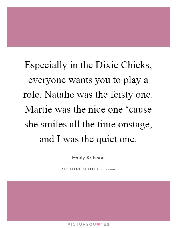 Especially in the Dixie Chicks, everyone wants you to play a role. Natalie was the feisty one. Martie was the nice one ‘cause she smiles all the time onstage, and I was the quiet one. Picture Quote #1