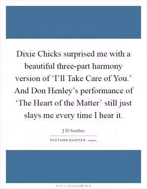 Dixie Chicks surprised me with a beautiful three-part harmony version of ‘I’ll Take Care of You.’ And Don Henley’s performance of ‘The Heart of the Matter’ still just slays me every time I hear it Picture Quote #1