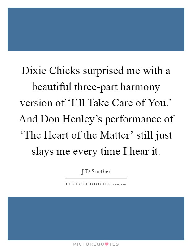 Dixie Chicks surprised me with a beautiful three-part harmony version of ‘I'll Take Care of You.' And Don Henley's performance of ‘The Heart of the Matter' still just slays me every time I hear it. Picture Quote #1