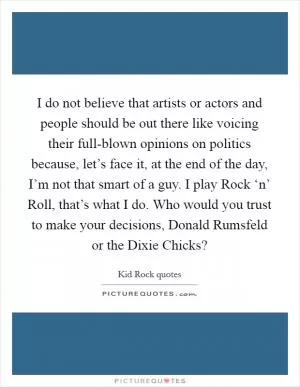 I do not believe that artists or actors and people should be out there like voicing their full-blown opinions on politics because, let’s face it, at the end of the day, I’m not that smart of a guy. I play Rock ‘n’ Roll, that’s what I do. Who would you trust to make your decisions, Donald Rumsfeld or the Dixie Chicks? Picture Quote #1
