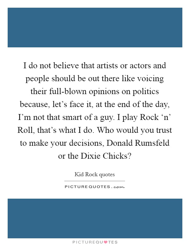 I do not believe that artists or actors and people should be out there like voicing their full-blown opinions on politics because, let's face it, at the end of the day, I'm not that smart of a guy. I play Rock ‘n' Roll, that's what I do. Who would you trust to make your decisions, Donald Rumsfeld or the Dixie Chicks? Picture Quote #1