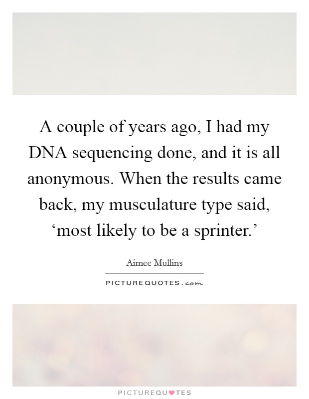 A couple of years ago, I had my DNA sequencing done, and it is all anonymous. When the results came back, my musculature type said, ‘most likely to be a sprinter.’ Picture Quote #1