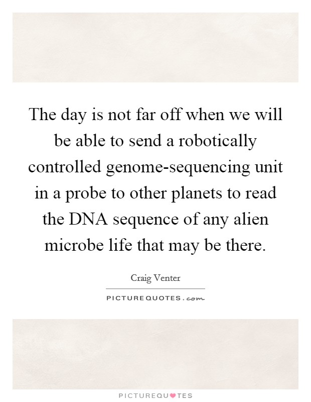 The day is not far off when we will be able to send a robotically controlled genome-sequencing unit in a probe to other planets to read the DNA sequence of any alien microbe life that may be there. Picture Quote #1
