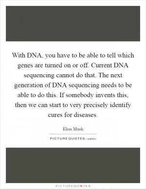 With DNA, you have to be able to tell which genes are turned on or off. Current DNA sequencing cannot do that. The next generation of DNA sequencing needs to be able to do this. If somebody invents this, then we can start to very precisely identify cures for diseases Picture Quote #1