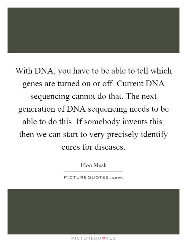 With DNA, you have to be able to tell which genes are turned on or off. Current DNA sequencing cannot do that. The next generation of DNA sequencing needs to be able to do this. If somebody invents this, then we can start to very precisely identify cures for diseases. Picture Quote #1
